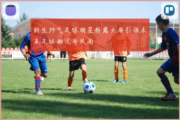 新生帅气足球明星崭露头角引领未来足坛潮流与风尚