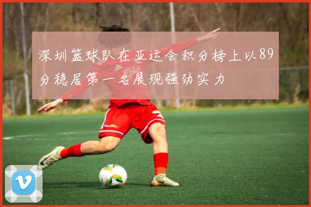 深圳篮球队在亚运会积分榜上以89分稳居第一名展现强劲实力