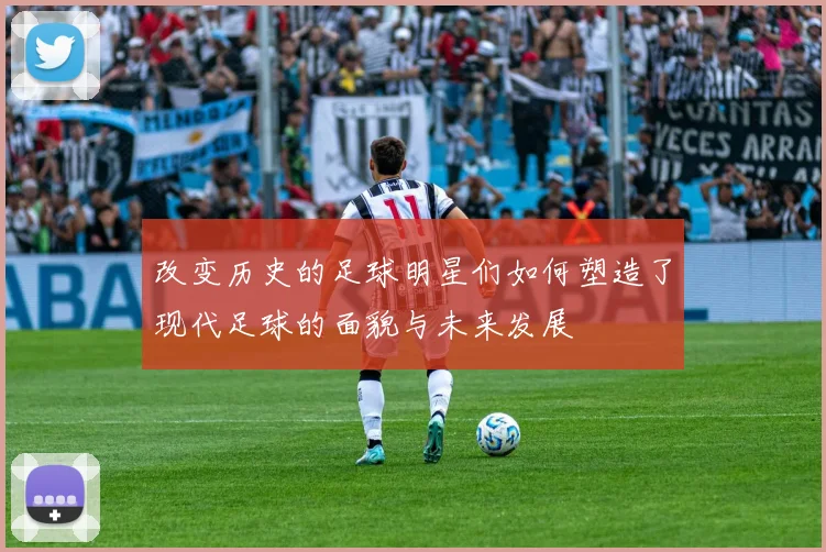 改变历史的足球明星们如何塑造了现代足球的面貌与未来发展